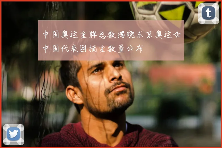 中国奥运金牌总数揭晓东京奥运会中国代表团摘金数量公布