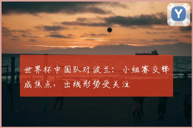 世界杯中国队对波兰:小组赛交锋成焦点,出线形势受关注