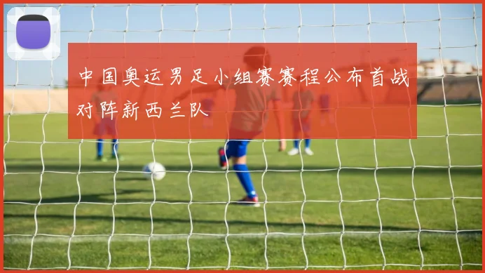 中国奥运男足小组赛赛程公布首战对阵新西兰队