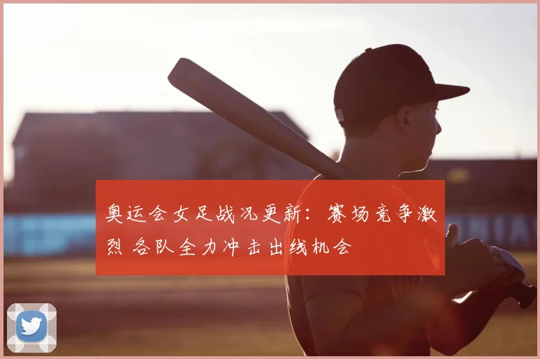 奥运会女足战况更新:赛场竞争激烈 各队全力冲击出线机会