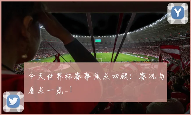 今天世界杯赛事焦点回顾:赛况与看点一览_1