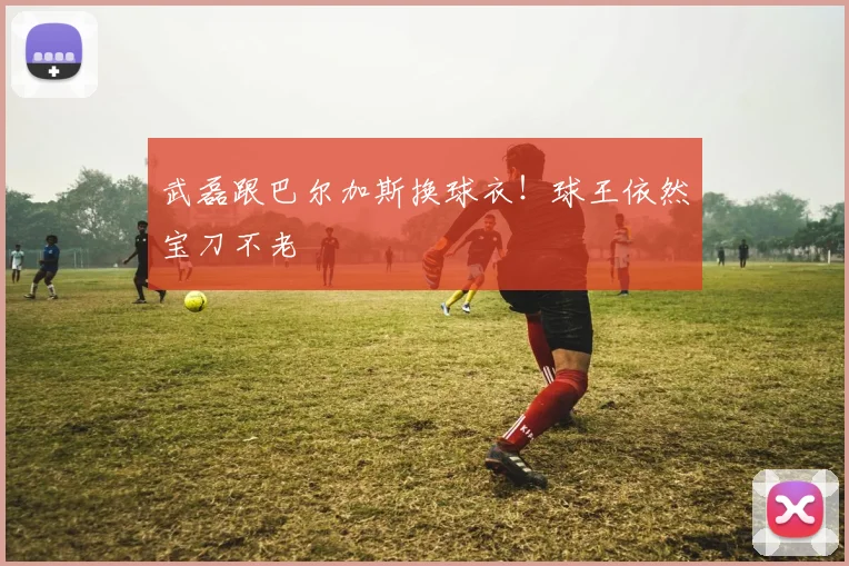 武磊跟巴尔加斯换球衣！球王依然宝刀不老