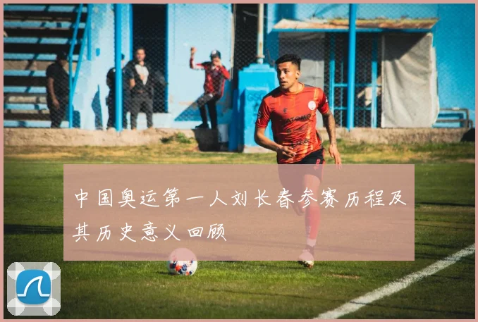 中国奥运第一人刘长春参赛历程及其历史意义回顾