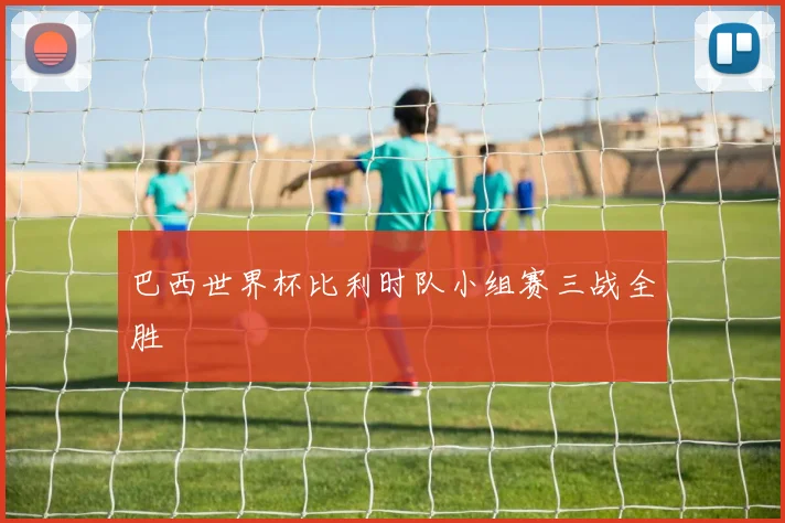 巴西世界杯比利时队小组赛三战全胜