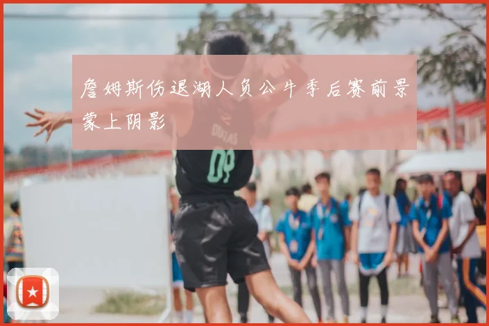 詹姆斯伤退湖人负公牛季后赛前景蒙上阴影