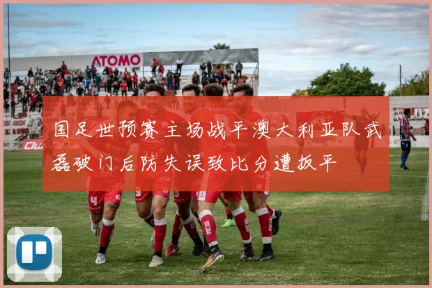 国足世预赛主场战平澳大利亚队武磊破门后防失误致比分遭扳平
