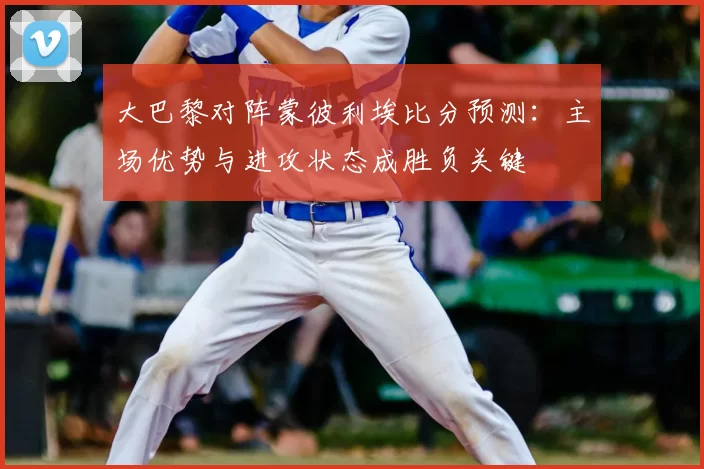 大巴黎对阵蒙彼利埃比分预测：主场优势与进攻状态成胜负关键