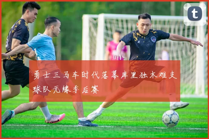 勇士三马车时代落幕库里独木难支球队无缘季后赛
