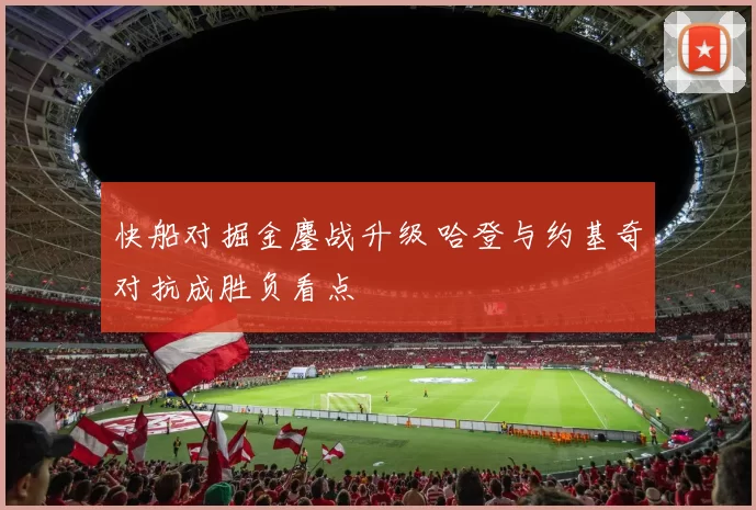 快船对掘金鏖战升级 哈登与约基奇对抗成胜负看点