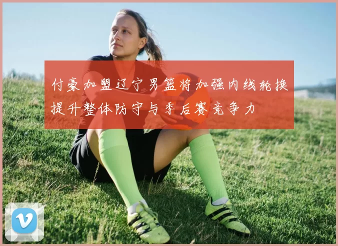 付豪加盟辽宁男篮将加强内线轮换提升整体防守与季后赛竞争力