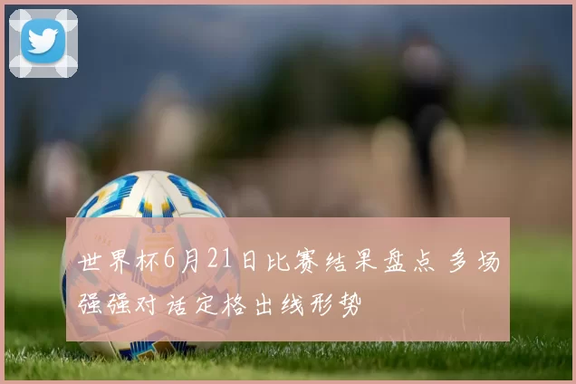 世界杯6月21日比赛结果盘点 多场强强对话定格出线形势