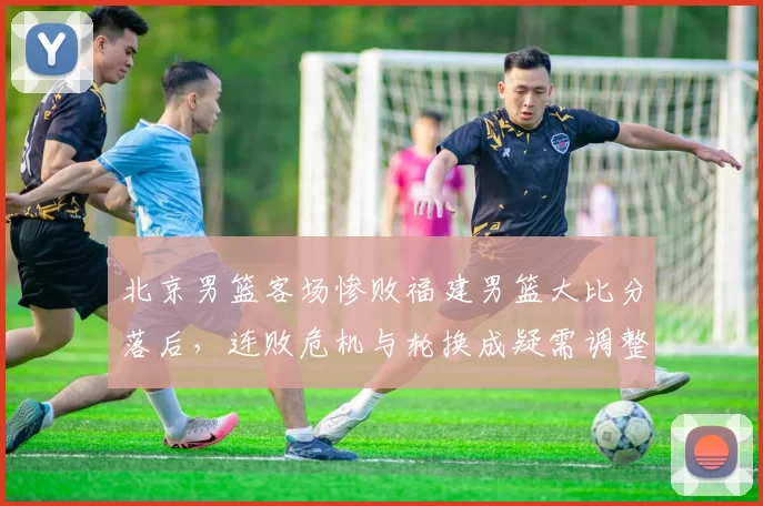 北京男篮客场惨败福建男篮大比分落后，连败危机与轮换成疑需调整