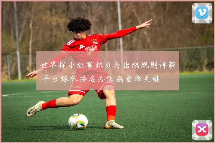 世界杯小组赛积分与出线规则详解 平分球队排名办法成晋级关键