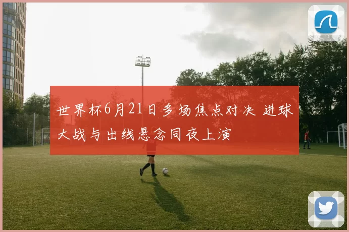 世界杯6月21日多场焦点对决 进球大战与出线悬念同夜上演