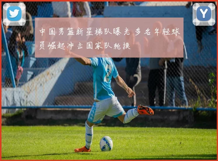 中国男篮新星梯队曝光 多名年轻球员崛起冲击国家队轮换