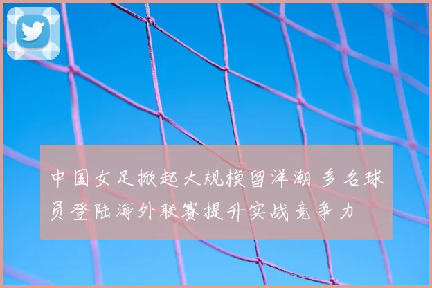 中国女足掀起大规模留洋潮 多名球员登陆海外联赛提升实战竞争力