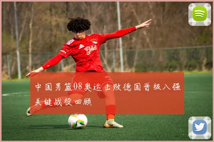 中国男篮08奥运击败德国晋级八强关键战役回顾