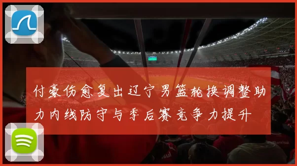 付豪伤愈复出辽宁男篮轮换调整助力内线防守与季后赛竞争力提升