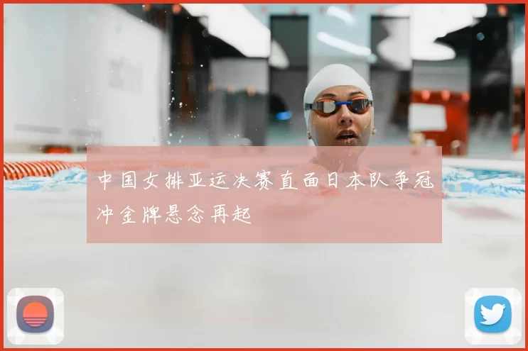 中国女排亚运决赛直面日本队争冠冲金牌悬念再起