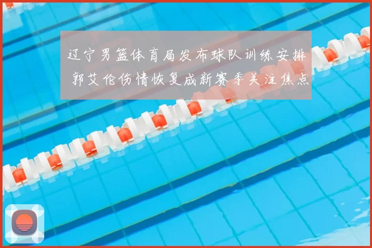 辽宁男篮体育局发布球队训练安排 郭艾伦伤情恢复成新赛季关注焦点