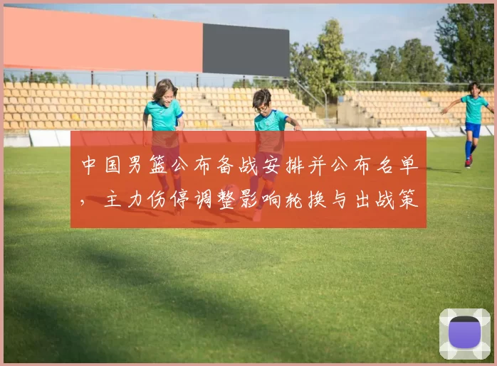 中国男篮公布备战安排并公布名单，主力伤停调整影响轮换与出战策略