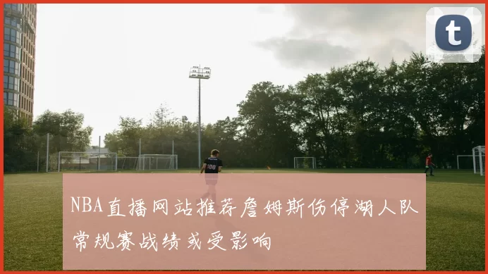 NBA直播网站推荐詹姆斯伤停湖人队常规赛战绩或受影响