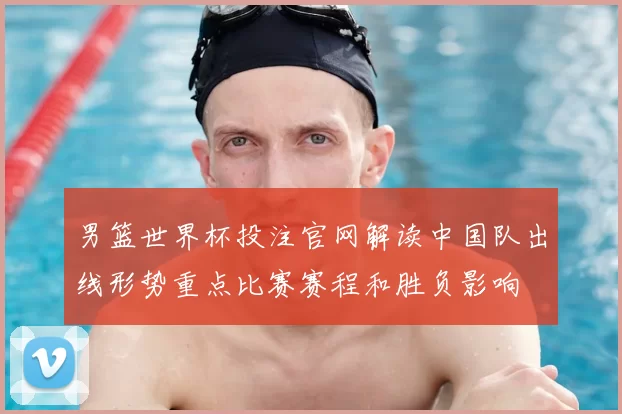 男篮世界杯投注官网解读中国队出线形势重点比赛赛程和胜负影响