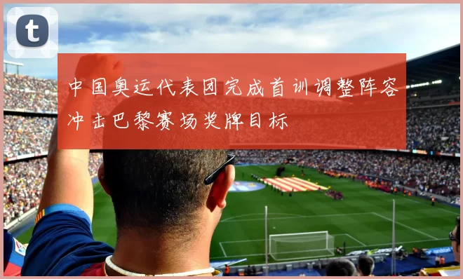 中国奥运代表团完成首训调整阵容冲击巴黎赛场奖牌目标