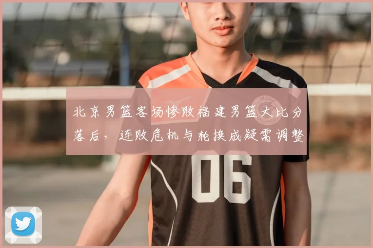 北京男篮客场惨败福建男篮大比分落后，连败危机与轮换成疑需调整