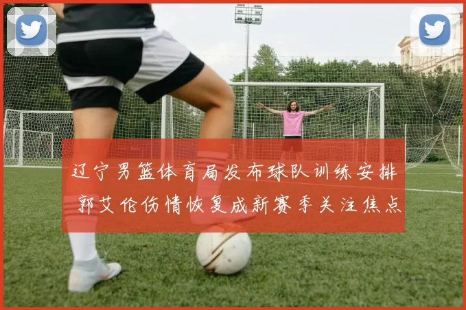 辽宁男篮体育局发布球队训练安排 郭艾伦伤情恢复成新赛季关注焦点