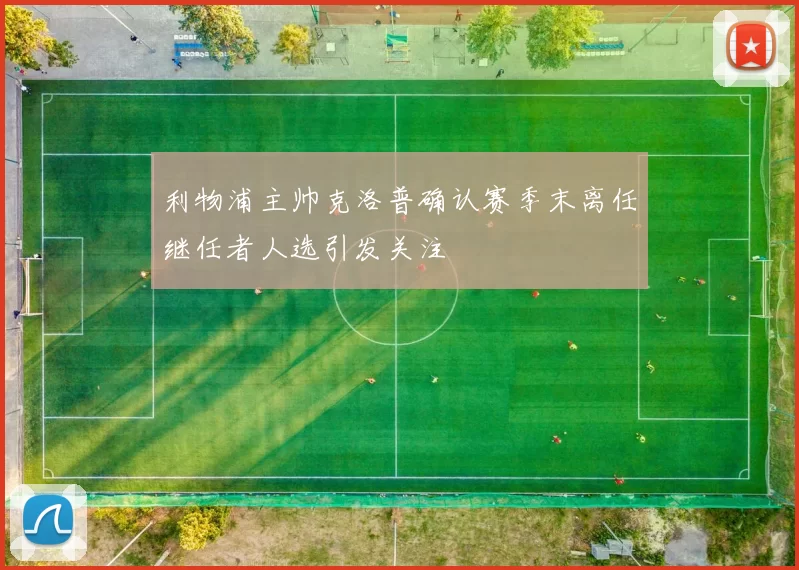 利物浦主帅克洛普确认赛季末离任继任者人选引发关注