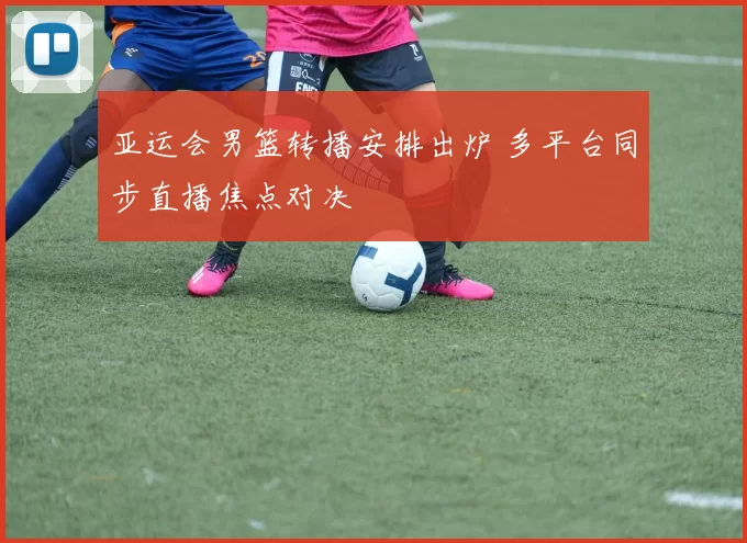亚运会男篮转播安排出炉 多平台同步直播焦点对决
