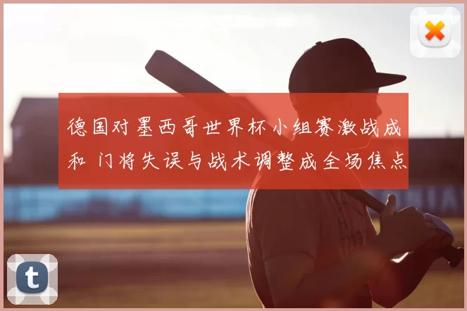 德国对墨西哥世界杯小组赛激战成和 门将失误与战术调整成全场焦点