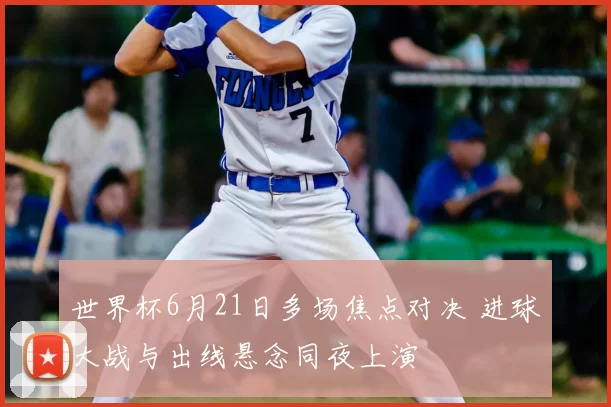世界杯6月21日多场焦点对决 进球大战与出线悬念同夜上演