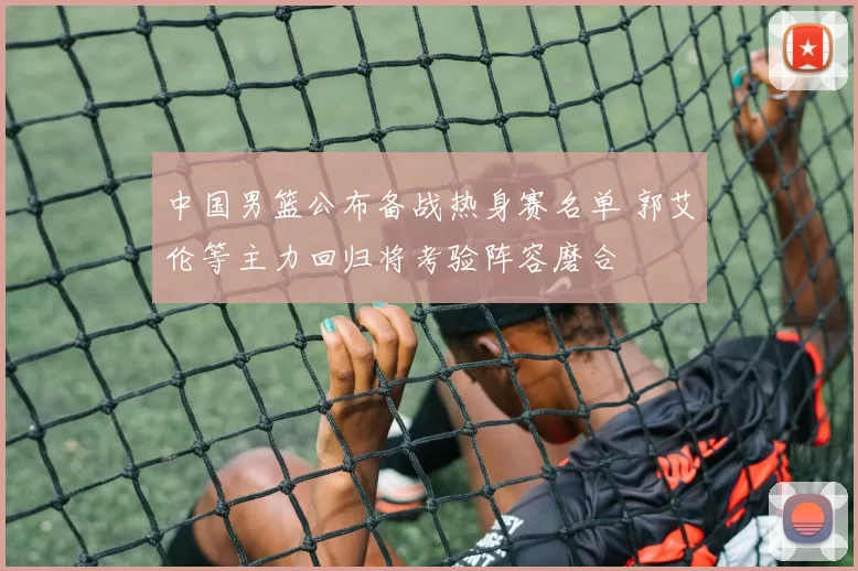 中国男篮公布备战热身赛名单 郭艾伦等主力回归将考验阵容磨合