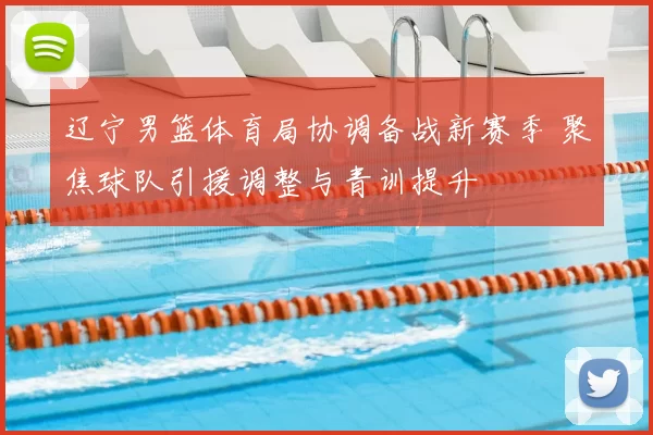辽宁男篮体育局协调备战新赛季 聚焦球队引援调整与青训提升