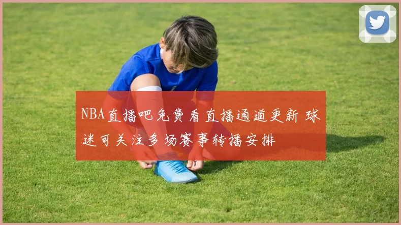 NBA直播吧免费看直播通道更新 球迷可关注多场赛事转播安排