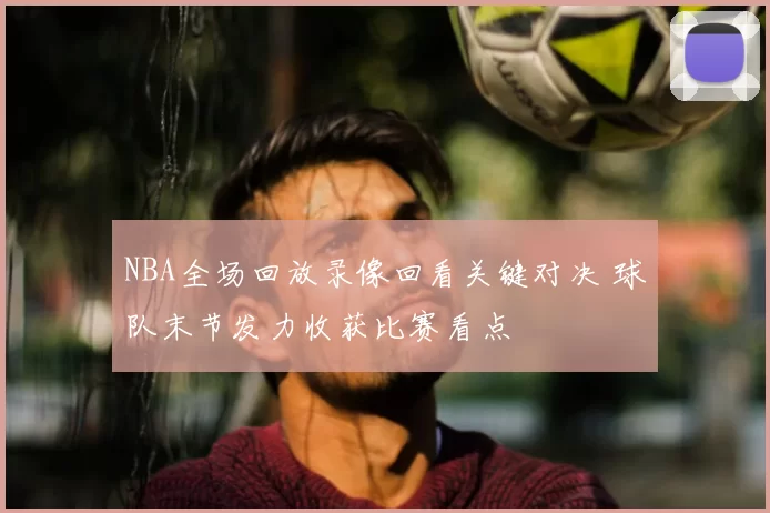 NBA全场回放录像回看关键对决 球队末节发力收获比赛看点