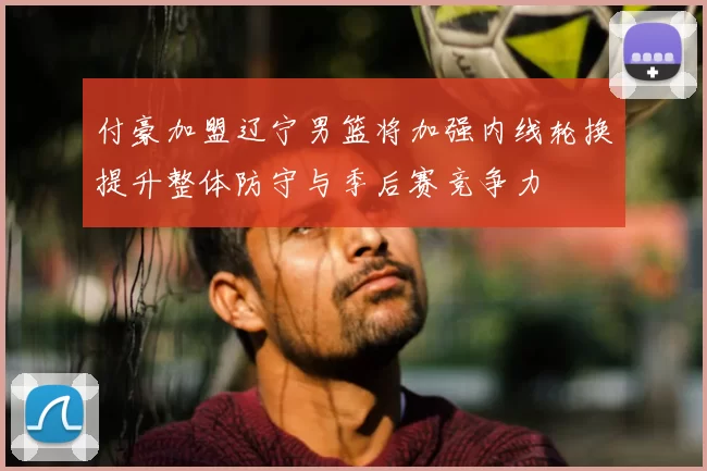 付豪加盟辽宁男篮将加强内线轮换提升整体防守与季后赛竞争力