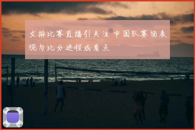 女排比赛直播引关注 中国队赛场表现与比分进程成看点