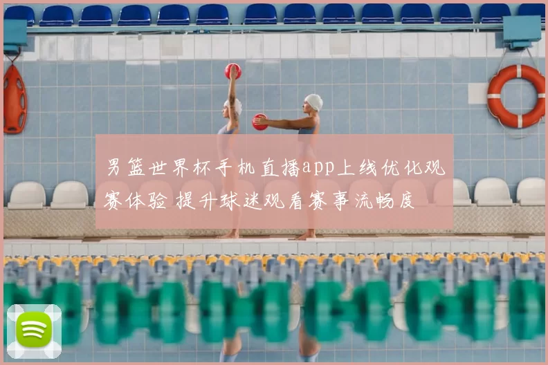 男篮世界杯手机直播app上线优化观赛体验 提升球迷观看赛事流畅度
