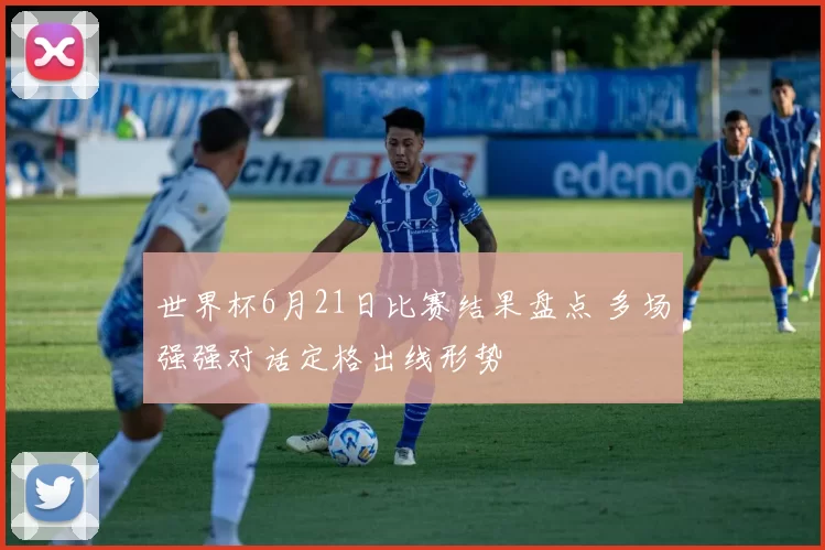 世界杯6月21日比赛结果盘点 多场强强对话定格出线形势