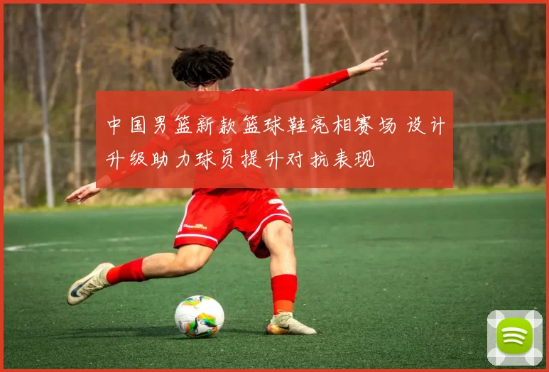 中国男篮新款篮球鞋亮相赛场 设计升级助力球员提升对抗表现