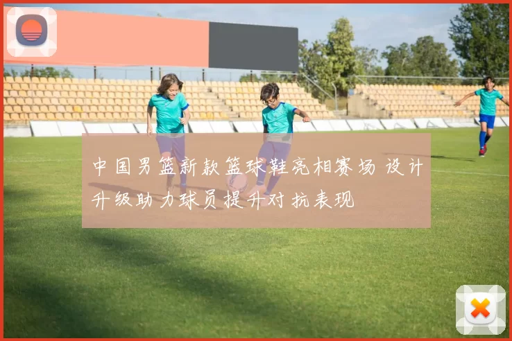 中国男篮新款篮球鞋亮相赛场 设计升级助力球员提升对抗表现