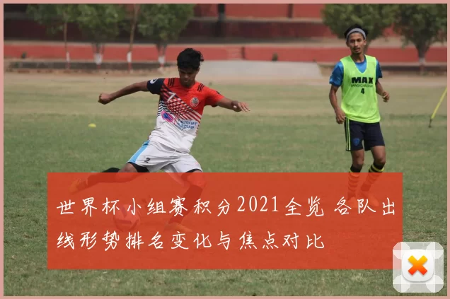 世界杯小组赛积分2021全览 各队出线形势排名变化与焦点对比