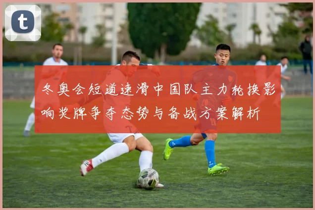 冬奥会短道速滑中国队主力轮换影响奖牌争夺态势与备战方案解析