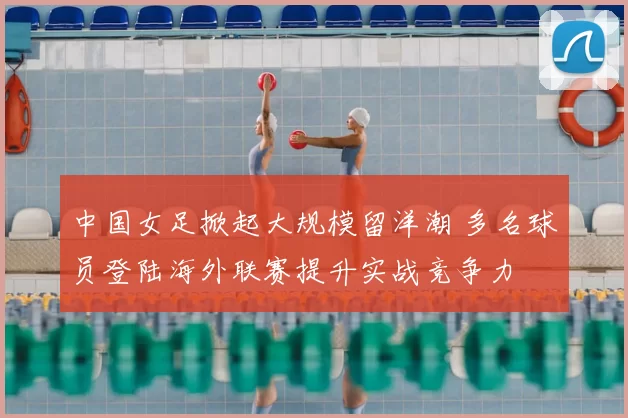 中国女足掀起大规模留洋潮 多名球员登陆海外联赛提升实战竞争力