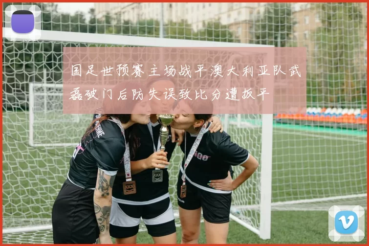 国足世预赛主场战平澳大利亚队武磊破门后防失误致比分遭扳平