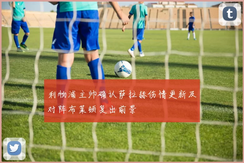 利物浦主帅确认萨拉赫伤情更新及对阵布莱顿复出前景